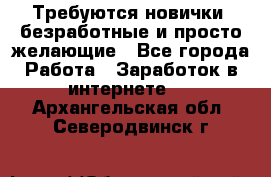 Требуются новички, безработные и просто желающие - Все города Работа » Заработок в интернете   . Архангельская обл.,Северодвинск г.